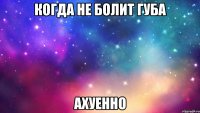 когда не болит губа ахуенно