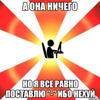 А она ничего но я все равно поставлю "-" ибо нехуй
