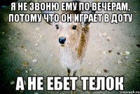 я не звоню ему по вечерам, потому что он играет в доту а не ебет телок