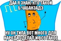 даа я знаю кто такой Б.Чабанзадэ ну он типа вот много для народа зделал и все такое