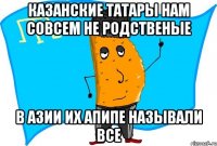 казанские татары нам совсем не родственые в азии их апипе называли все