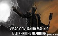  у вас случайно манию величия не лечили?