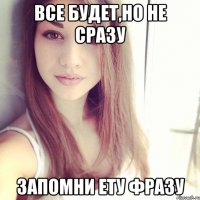 все будет,но не сразу запомни ету фразу