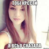 тобі крєсти я всьо сказала