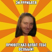 ЭЙ РРРИБЯТЯ Прювет! Хаз-Булат, тебе особый!