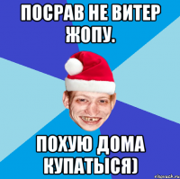 посрав не витер жопу. похую дома купатыся)