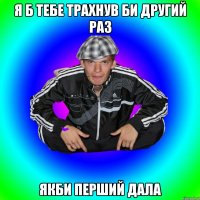 я б тебе трахнув би другий раз якби перший дала