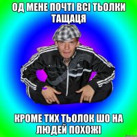 од мене почті всі тьолки тащаця кроме тих тьолок шо на людей похожі