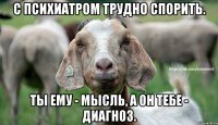 С психиатром трудно спорить. Ты ему - мысль, а он тебе - диагноз.