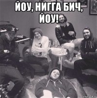 йоу, нигга бич, йоу! 