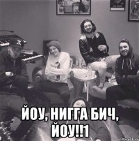  йоу, нигга бич, йоу!!1