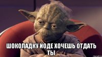  шоколадку Йоде хочешь отдать ты