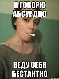 я говорю абсурдно веду себя бестактно