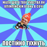 мала шото твої чувства як олімпійскій огонь в сочі постійно тухнуть