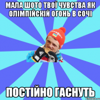 мала шото твої чувства як олімпійскій огонь в сочі постійно гаснуть