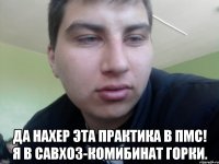  да нахер эта практика в ПМС! Я в савхоз-комибинат Горки.