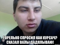  Горелько спросил как курсач? Сказал валы дадялываю!