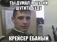 Ты думал, я шутки шутить буду крейсер ебаный