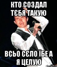 кто создал тєбя такую всьо сєло їбе а я целую