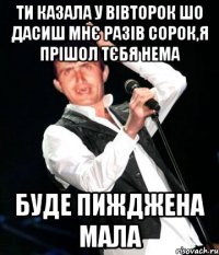Ти казала у вівторок шо дасиш мнє разів сорок,я прішол тєбя нема буде пижджена мала