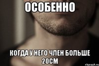 особенно когда у него член больше 20см