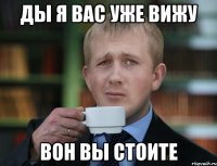 ды я вас уже вижу вон вы стоите