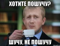 хотите пошучу? шучу, не пошучу