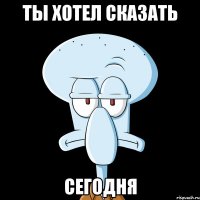 Ты хотел сказать Сегодня