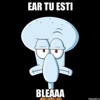 ear tu esti bleaaa