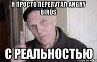 я просто перепутал angry birds с реальностью