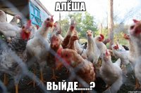 Алёша ВЫЙДЕ......?