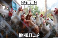 А АлЁша вийдет......?