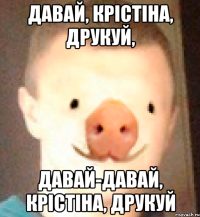 ДАВАЙ, КРІСТІНА, ДРУКУЙ, ДАВАЙ-ДАВАЙ, КРІСТІНА, ДРУКУЙ