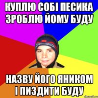 Куплю собі песика зроблю йому буду назву його яником і пиздити буду