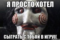 я просто хотел сыграть с тобой в игру((
