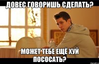 Довес говоришь сделать? МОЖЕТ ТЕБЕ ЕЩЁ ХУЙ ПОСОСАТЬ?