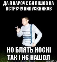 да я карочє би пішов на встрєчу випускников но блять носкі так і нє нашол
