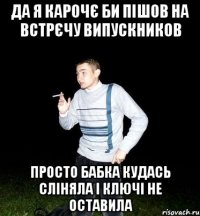 да я карочє би пішов на встрєчу випускников просто бабка кудась сліняла і ключі не оставила