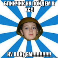 Блинчик ну пойдем в Кс!! Ну ПОйдем!!!!!!!!!!!!!