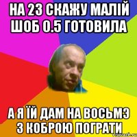 На 23 скажу малiй шоб 0.5 готовила А я їй дам на восьмэ з коброю пограти