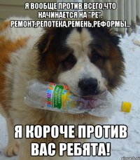 Я вообще против всего,что начинается на "Ре". Ремонт,репотека,ремень,реформы... Я короче против вас ребята!