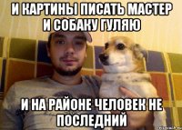 И КАРТИНЫ ПИСАТЬ МАСТЕР И СОБАКУ ГУЛЯЮ И НА РАЙОНЕ ЧЕЛОВЕК НЕ ПОСЛЕДНИЙ