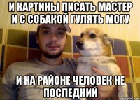 И КАРТИНЫ ПИСАТЬ МАСТЕР И С СОБАКОЙ ГУЛЯТЬ МОГУ И НА РАЙОНЕ ЧЕЛОВЕК НЕ ПОСЛЕДНИЙ