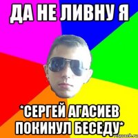 Да не ливну я *Сергей Агасиев покинул беседу*
