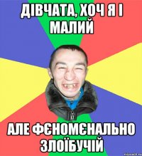 дівчата, хоч я і малий але фєномєнально злоїбучій