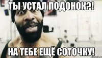 Ты устал подонок?! На тебе ещё соточку!