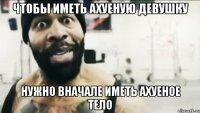 чтобы иметь ахуеную девушку Нужно вначале иметь ахуеное тело