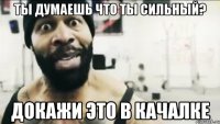 ты думаешь что ты сильный? докажи это в качалке