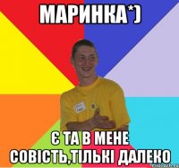 маринка*) є та в мене совість,тількі далеко