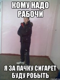 кому надо рабочи Я за пачку сигарет буду робыть
